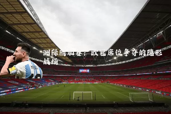 洲际附加赛：欧冠席位争夺的隐形战场