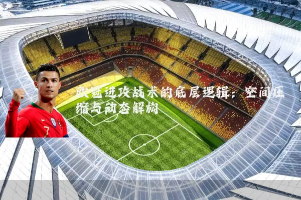 欧冠进攻战术的底层逻辑：空间压缩与动态解构