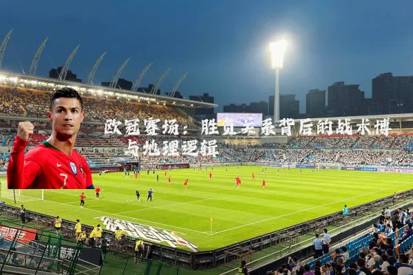 欧冠赛场：胜负关系背后的战术博弈与地理逻辑