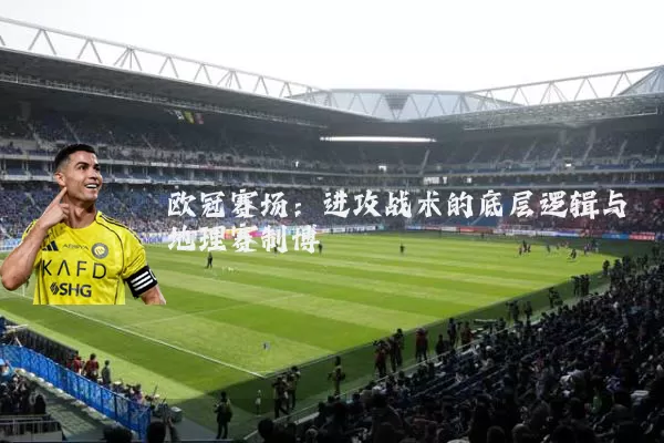 欧冠赛场：进攻战术的底层逻辑与地理赛制博弈