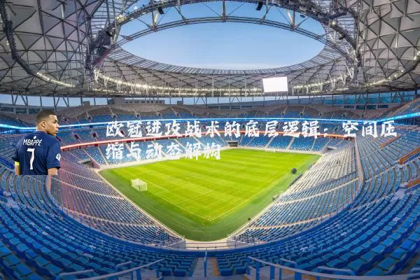 欧冠进攻战术的底层逻辑:空间压缩与动态解构
